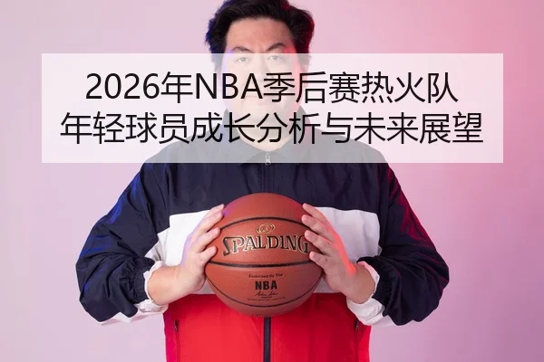 2026年NBA季后赛热火队年轻球员成长分析与未来展望